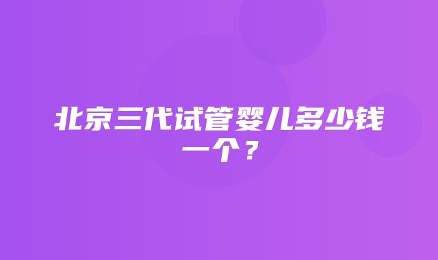 北京三代试管婴儿多少钱一个？