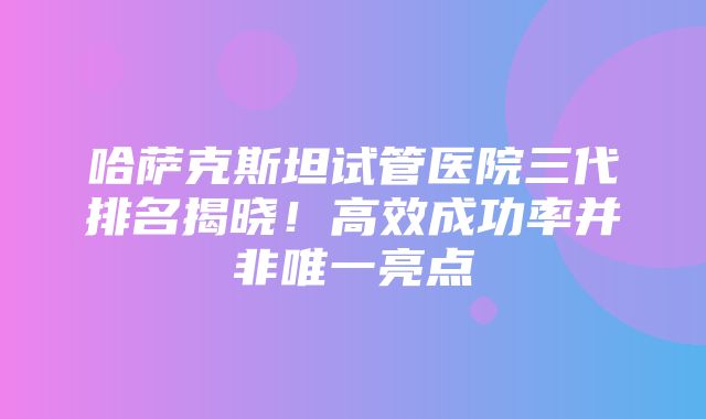 哈萨克斯坦试管医院三代排名揭晓！高效成功率并非唯一亮点