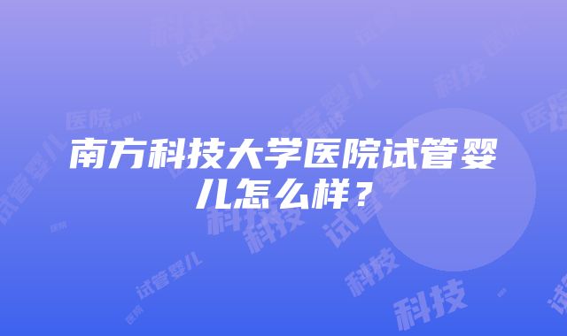 南方科技大学医院试管婴儿怎么样？