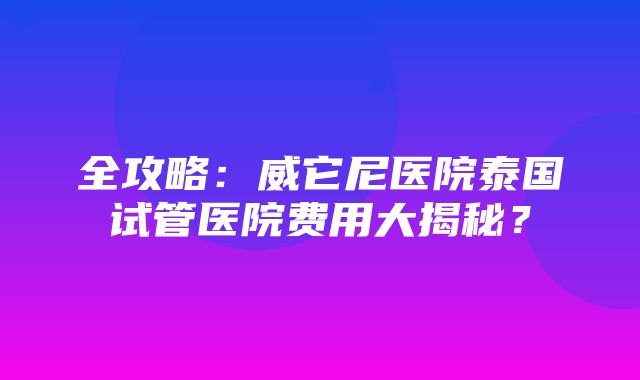 全攻略：威它尼医院泰国试管医院费用大揭秘？