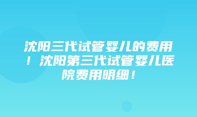 沈阳三代试管婴儿的费用！沈阳第三代试管婴儿医院费用明细！