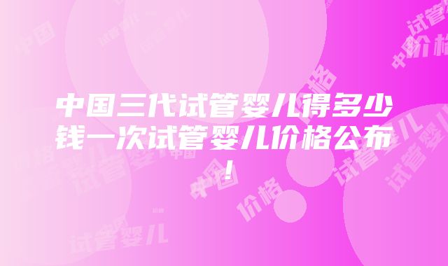 中国三代试管婴儿得多少钱一次试管婴儿价格公布！