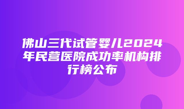 佛山三代试管婴儿2024年民营医院成功率机构排行榜公布