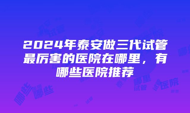 2024年泰安做三代试管最厉害的医院在哪里，有哪些医院推荐