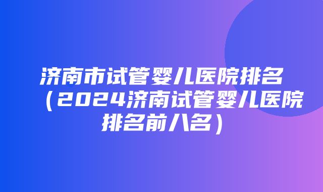 济南市试管婴儿医院排名（2024济南试管婴儿医院排名前八名）