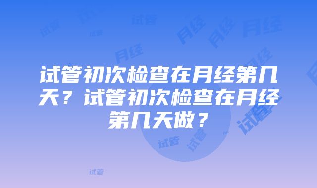 试管初次检查在月经第几天？试管初次检查在月经第几天做？