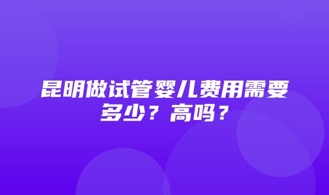 昆明做试管婴儿费用需要多少？高吗？