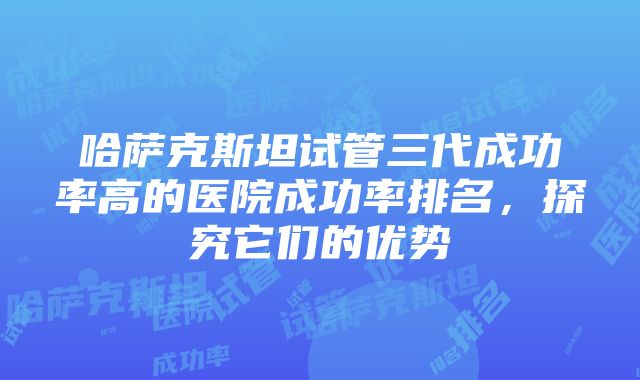 哈萨克斯坦试管三代成功率高的医院成功率排名，探究它们的优势