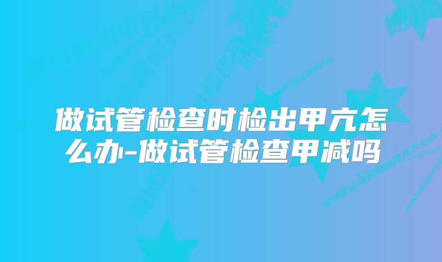 做试管检查时检出甲亢怎么办-做试管检查甲减吗