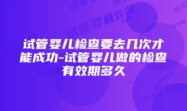 试管婴儿检查要去几次才能成功-试管婴儿做的检查有效期多久