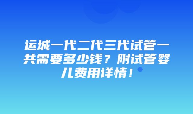 运城一代二代三代试管一共需要多少钱？附试管婴儿费用详情！