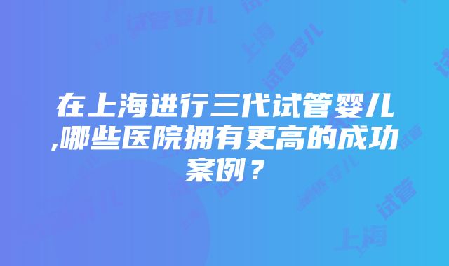 在上海进行三代试管婴儿,哪些医院拥有更高的成功案例？