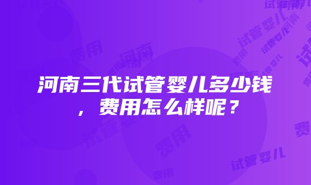 河南三代试管婴儿多少钱，费用怎么样呢？