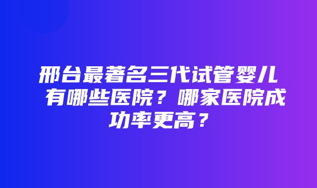 邢台最著名三代试管婴儿 有哪些医院？哪家医院成功率更高？