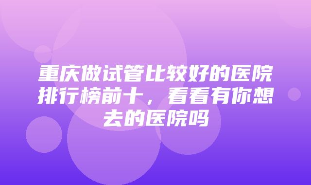 重庆做试管比较好的医院排行榜前十，看看有你想去的医院吗