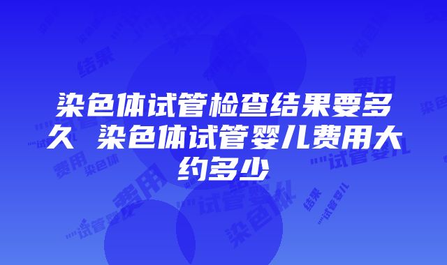 染色体试管检查结果要多久 染色体试管婴儿费用大约多少