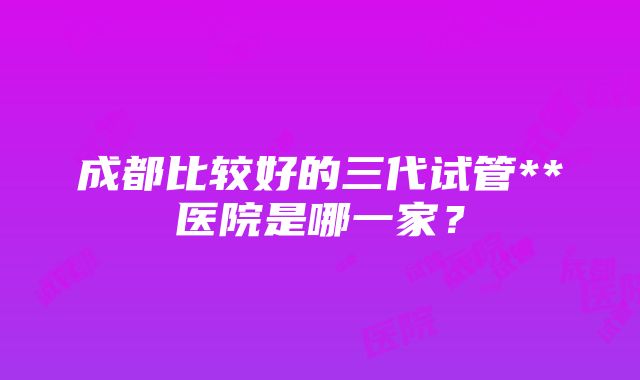 成都比较好的三代试管**医院是哪一家？