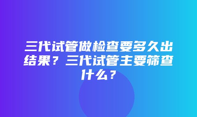 三代试管做检查要多久出结果？三代试管主要筛查什么？