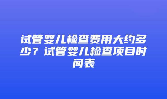 试管婴儿检查费用大约多少？试管婴儿检查项目时间表