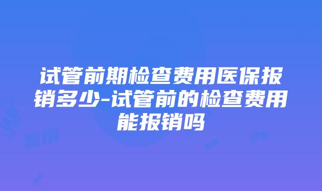 试管前期检查费用医保报销多少-试管前的检查费用能报销吗