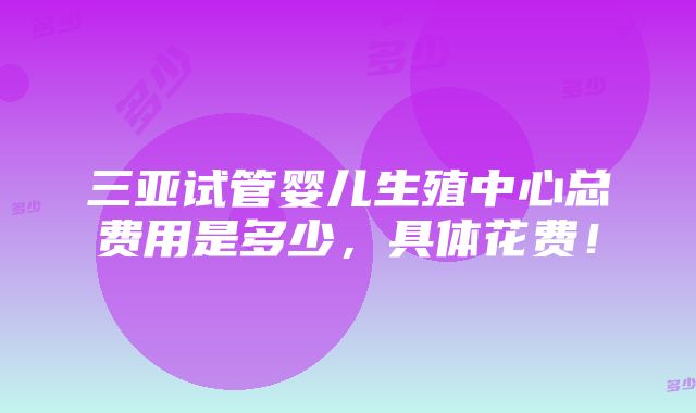 三亚试管婴儿生殖中心总费用是多少，具体花费！