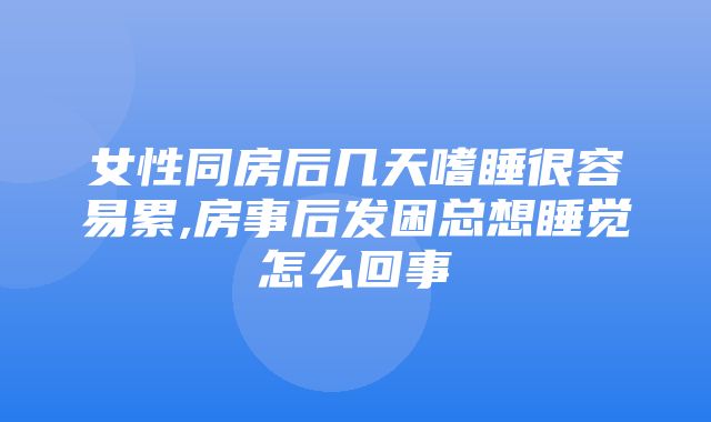 女性同房后几天嗜睡很容易累,房事后发困总想睡觉怎么回事