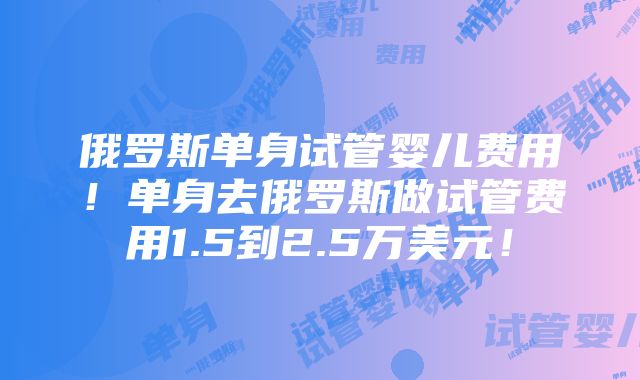 俄罗斯单身试管婴儿费用！单身去俄罗斯做试管费用1.5到2.5万美元！