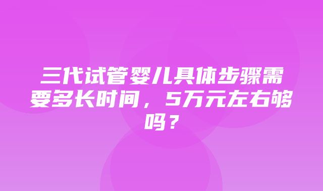 三代试管婴儿具体步骤需要多长时间，5万元左右够吗？