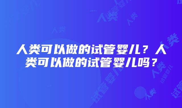 人类可以做的试管婴儿？人类可以做的试管婴儿吗？