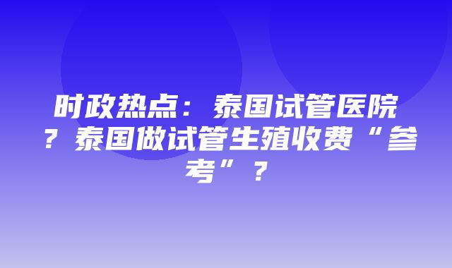 时政热点：泰国试管医院？泰国做试管生殖收费“参考”？