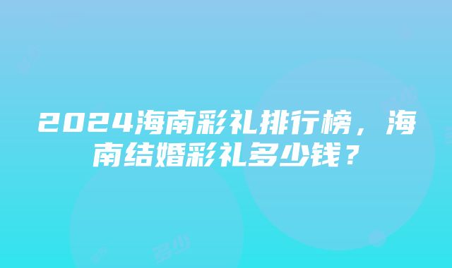 2024海南彩礼排行榜，海南结婚彩礼多少钱？