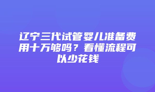 辽宁三代试管婴儿准备费用十万够吗？看懂流程可以少花钱