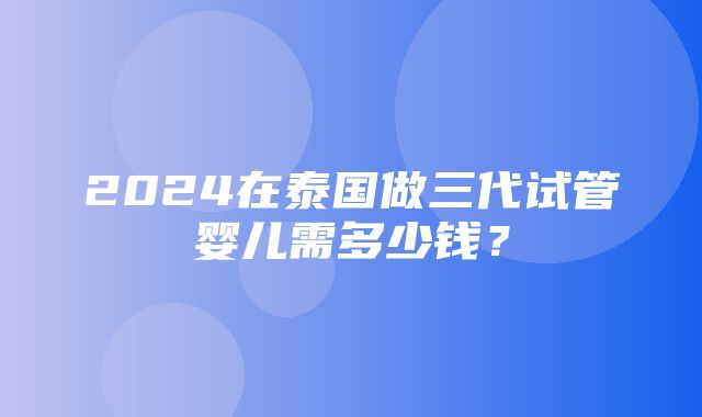 2024在泰国做三代试管婴儿需多少钱？