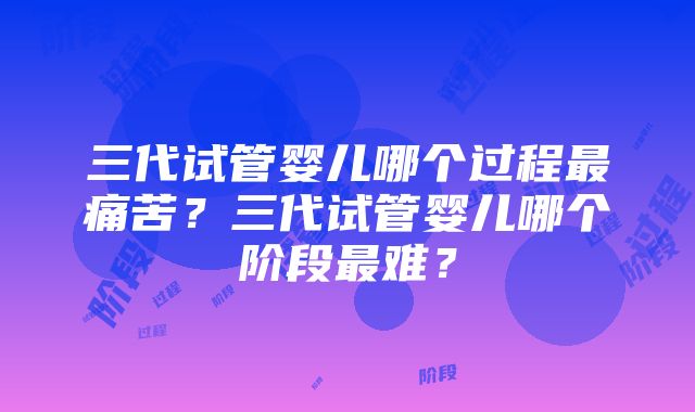 三代试管婴儿哪个过程最痛苦？三代试管婴儿哪个阶段最难？