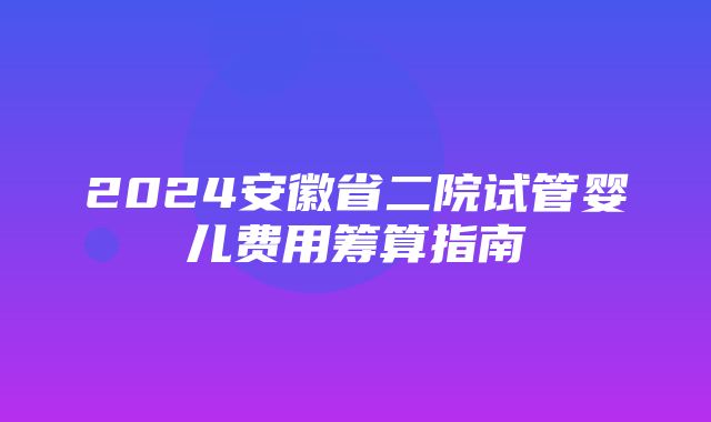 2024安徽省二院试管婴儿费用筹算指南