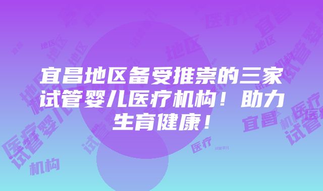 宜昌地区备受推崇的三家试管婴儿医疗机构！助力生育健康！