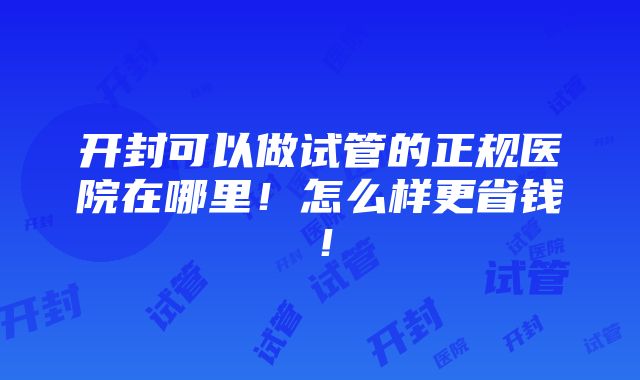 开封可以做试管的正规医院在哪里！怎么样更省钱！