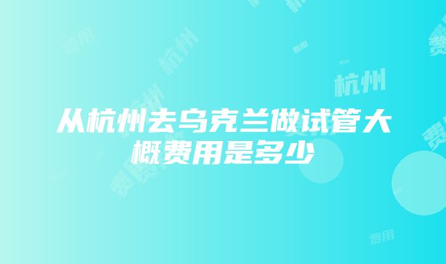 从杭州去乌克兰做试管大概费用是多少