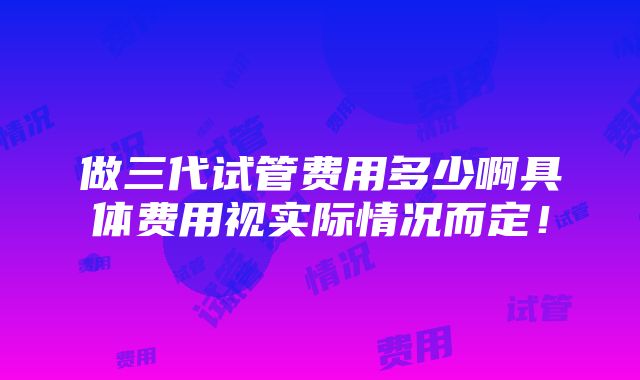 做三代试管费用多少啊具体费用视实际情况而定！