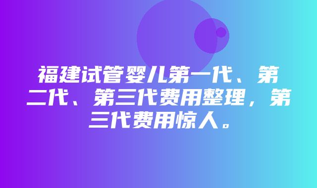 福建试管婴儿第一代、第二代、第三代费用整理，第三代费用惊人。