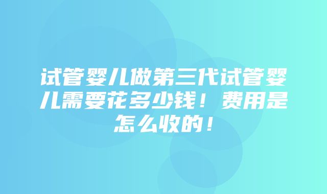 试管婴儿做第三代试管婴儿需要花多少钱！费用是怎么收的！