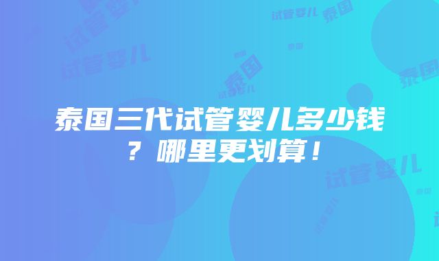 泰国三代试管婴儿多少钱？哪里更划算！