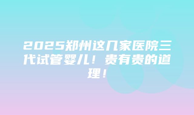 2025郑州这几家医院三代试管婴儿！贵有贵的道理！