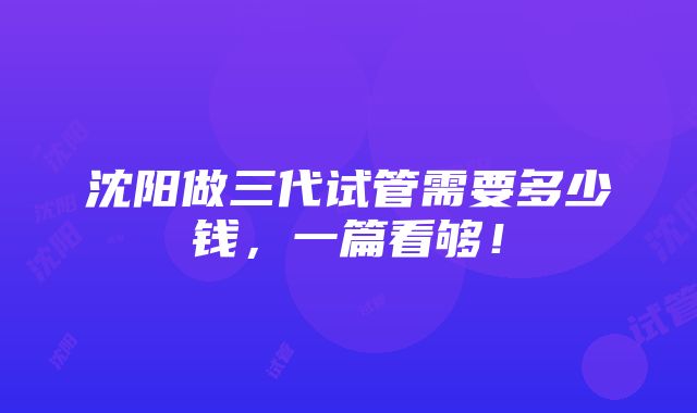 沈阳做三代试管需要多少钱，一篇看够！