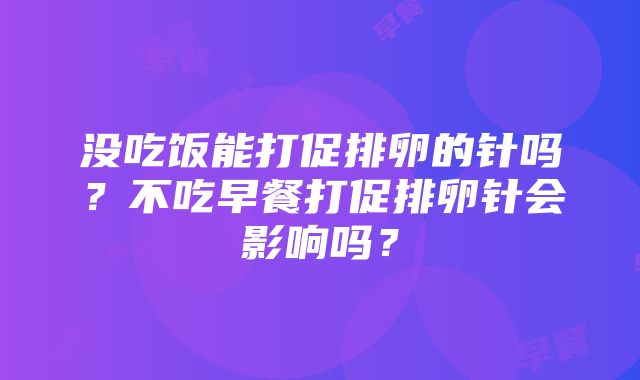 没吃饭能打促排卵的针吗？不吃早餐打促排卵针会影响吗？