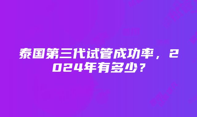 泰国第三代试管成功率，2024年有多少？