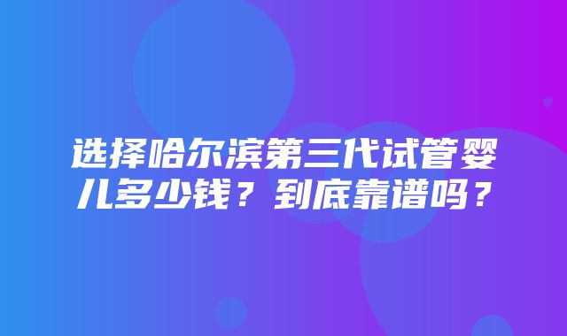 选择哈尔滨第三代试管婴儿多少钱？到底靠谱吗？