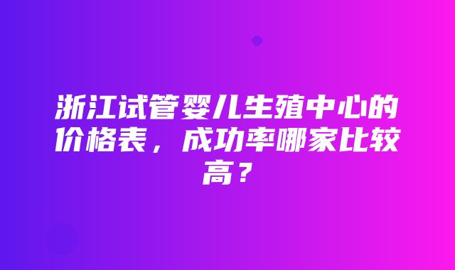 浙江试管婴儿生殖中心的价格表，成功率哪家比较高？