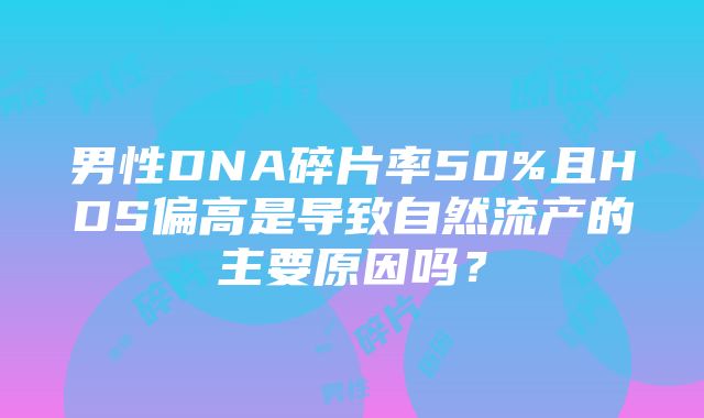 男性DNA碎片率50%且HDS偏高是导致自然流产的主要原因吗？