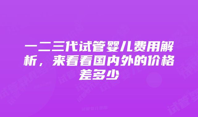 一二三代试管婴儿费用解析，来看看国内外的价格差多少